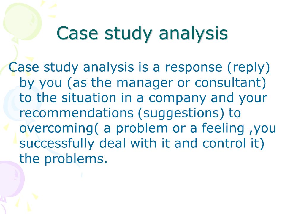 Case study analysis Case study analysis is a response (reply) by you (as the manager or consultant) to the situation in a company and your recommendations (suggestions) to overcoming( a problem or a feeling,you successfully deal with it and control it) the problems.