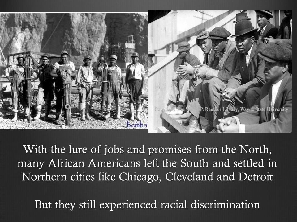 With the lure of jobs and promises from the North, many African Americans left the South and settled in Northern cities like Chicago, Cleveland and Detroit But they still experienced racial discrimination