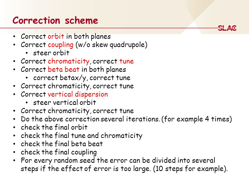 Correction scheme Correct orbit in both planes Correct coupling (w/o skew quadrupole) steer orbit Correct chromaticity, correct tune Correct beta beat in both planes correct betax/y, correct tune Correct chromaticity, correct tune Correct vertical dispersion steer vertical orbit Correct chromaticity, correct tune Do the above correction several iterations.
