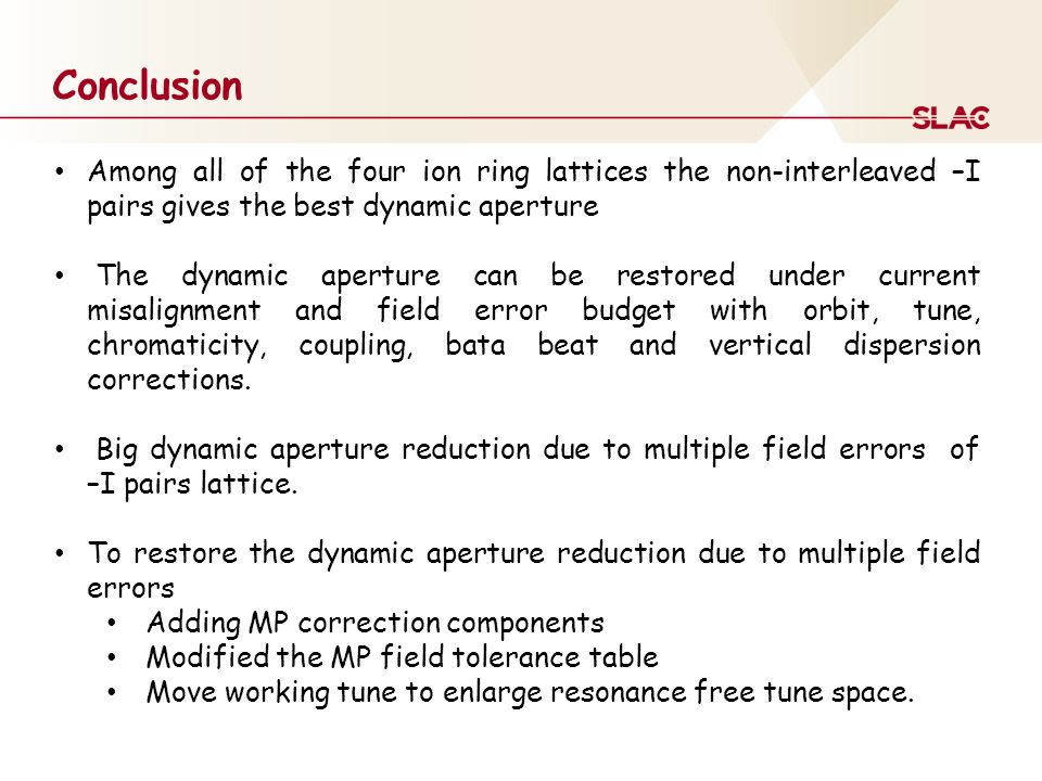 Conclusion Among all of the four ion ring lattices the non-interleaved –I pairs gives the best dynamic aperture The dynamic aperture can be restored under current misalignment and field error budget with orbit, tune, chromaticity, coupling, bata beat and vertical dispersion corrections.
