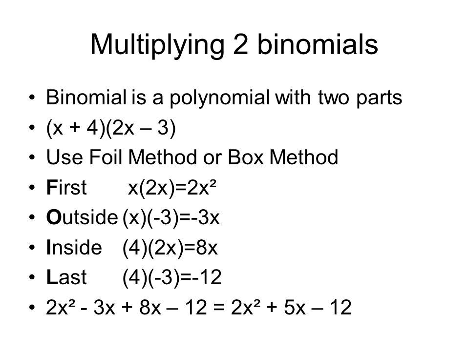 Multiplying 2 binomials Binomial is a polynomial with two parts (x + 4)(2x – 3) Use Foil Method or Box Method First x(2x)=2x² Outside(x)(-3)=-3x Inside(4)(2x)=8x Last(4)(-3)=-12 2x² - 3x + 8x – 12 = 2x² + 5x – 12
