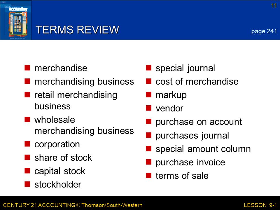 CENTURY 21 ACCOUNTING © Thomson/South-Western 11 LESSON 9-1 TERMS REVIEW merchandise merchandising business retail merchandising business wholesale merchandising business corporation share of stock capital stock stockholder special journal cost of merchandise markup vendor purchase on account purchases journal special amount column purchase invoice terms of sale page 241