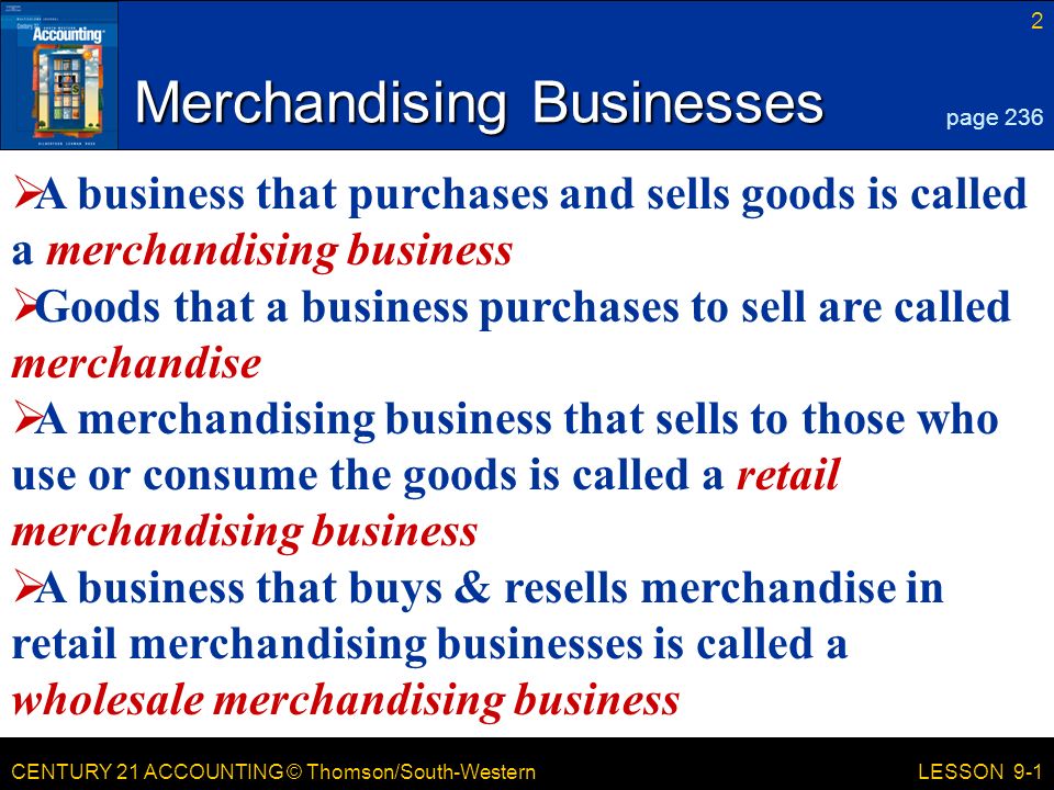 CENTURY 21 ACCOUNTING © Thomson/South-Western 2 LESSON 9-1 Merchandising Businesses page 236  A business that purchases and sells goods is called a merchandising business  Goods that a business purchases to sell are called merchandise  A merchandising business that sells to those who use or consume the goods is called a retail merchandising business  A business that buys & resells merchandise in retail merchandising businesses is called a wholesale merchandising business