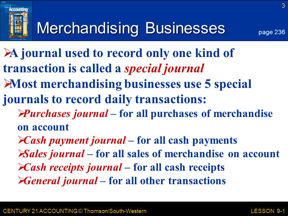 CENTURY 21 ACCOUNTING © Thomson/South-Western 3 LESSON 9-1 Merchandising Businesses page 236  A journal used to record only one kind of transaction is called a special journal  Most merchandising businesses use 5 special journals to record daily transactions:  Purchases journal – for all purchases of merchandise on account  Cash payment journal – for all cash payments  Sales journal – for all sales of merchandise on account  Cash receipts journal – for all cash receipts  General journal – for all other transactions