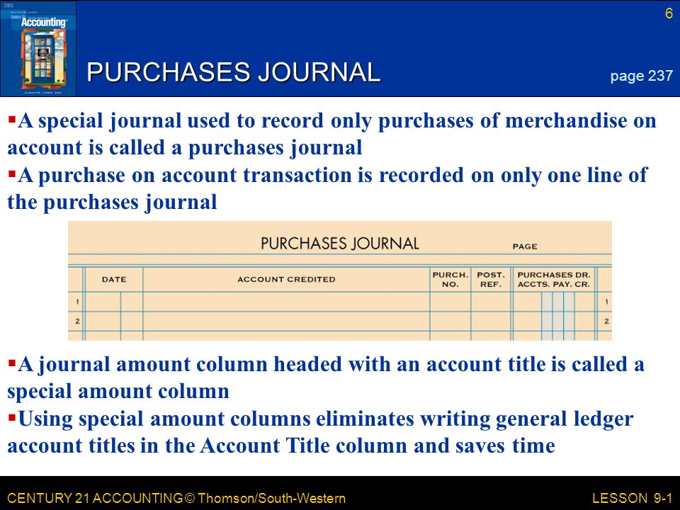CENTURY 21 ACCOUNTING © Thomson/South-Western 6 LESSON 9-1 PURCHASES JOURNAL page 237  A special journal used to record only purchases of merchandise on account is called a purchases journal  A purchase on account transaction is recorded on only one line of the purchases journal  A journal amount column headed with an account title is called a special amount column  Using special amount columns eliminates writing general ledger account titles in the Account Title column and saves time