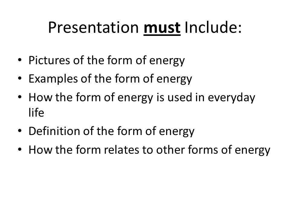 Presentation must Include: Pictures of the form of energy Examples of the form of energy How the form of energy is used in everyday life Definition of the form of energy How the form relates to other forms of energy