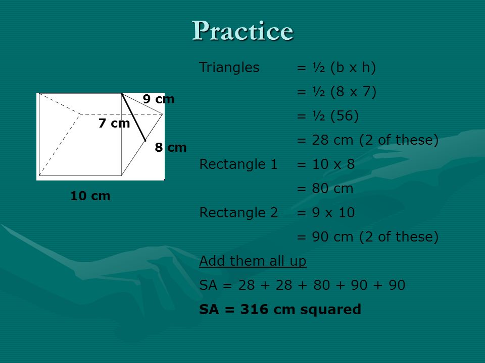 Practice 10 cm 8 cm 9 cm 7 cm Triangles = ½ (b x h) = ½ (8 x 7) = ½ (56) = 28 cm (2 of these) Rectangle 1= 10 x 8 = 80 cm Rectangle 2= 9 x 10 = 90 cm (2 of these) Add them all up SA = SA = 316 cm squared