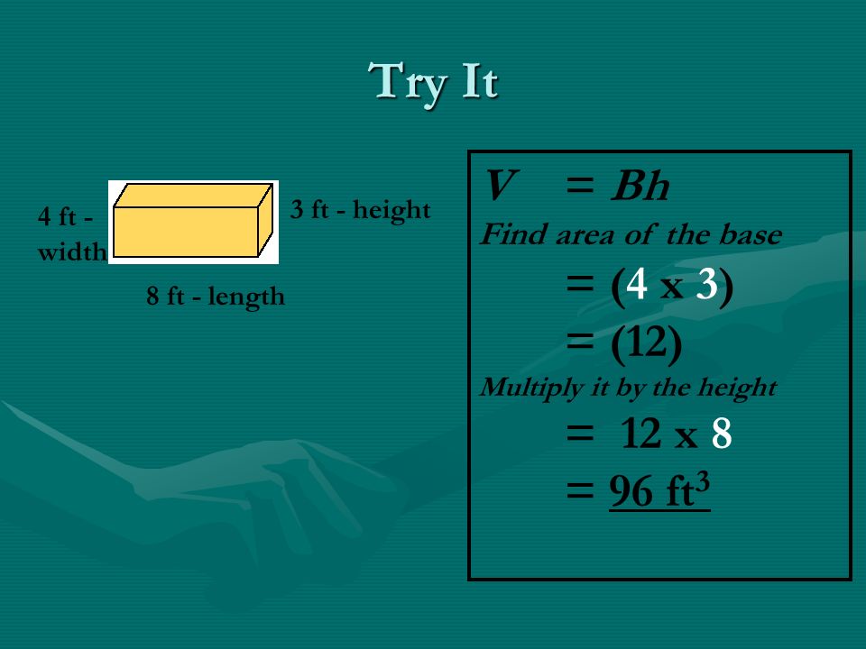Try It 4 ft - width 3 ft - height 8 ft - length V = Bh Find area of the base = (4 x 3) = (12) Multiply it by the height = 12 x 8 = 96 ft 3