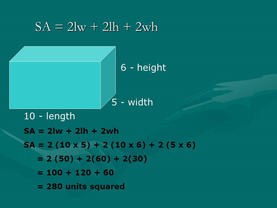 SA = 2lw + 2lh + 2wh 10 - length 5 - width 6 - height SA = 2lw + 2lh + 2wh SA = 2 (10 x 5) + 2 (10 x 6) + 2 (5 x 6) = 2 (50) + 2(60) + 2(30) = = 280 units squared