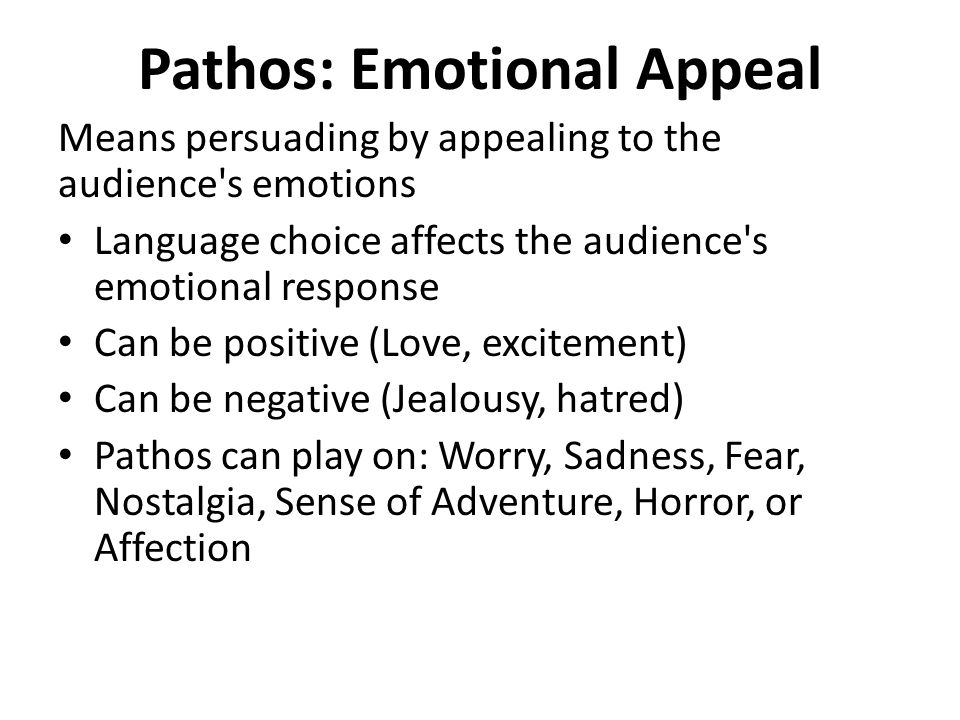 Pathos: Emotional Appeal Means persuading by appealing to the audience s emotions Language choice affects the audience s emotional response Can be positive (Love, excitement) Can be negative (Jealousy, hatred) Pathos can play on: Worry, Sadness, Fear, Nostalgia, Sense of Adventure, Horror, or Affection