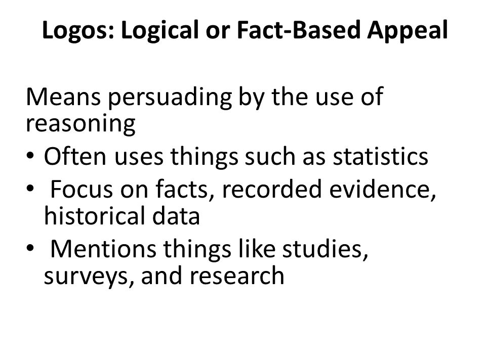 Logos: Logical or Fact-Based Appeal Means persuading by the use of reasoning Often uses things such as statistics Focus on facts, recorded evidence, historical data Mentions things like studies, surveys, and research