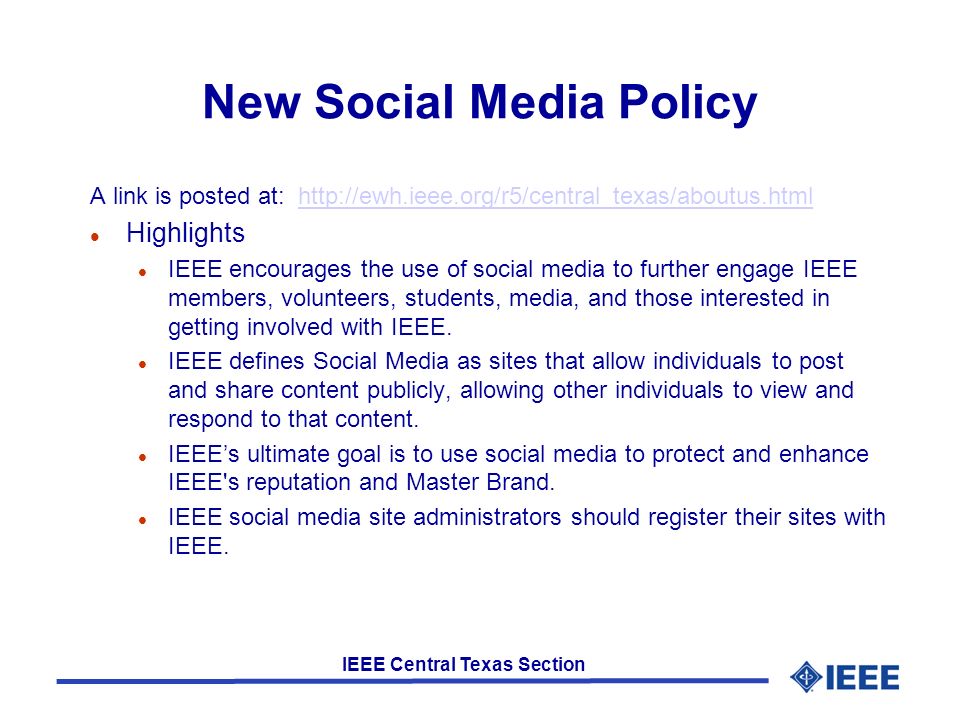 IEEE Central Texas Section New Social Media Policy A link is posted at:   l Highlights l IEEE encourages the use of social media to further engage IEEE members, volunteers, students, media, and those interested in getting involved with IEEE.