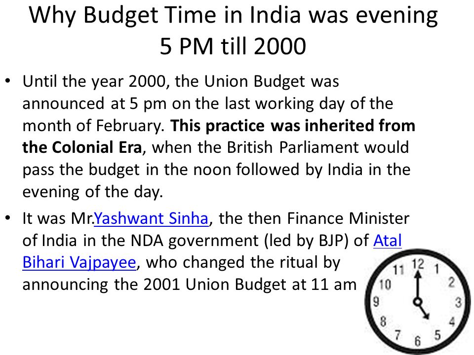 Why Budget Time in India was evening 5 PM till 2000 Until the year 2000, the Union Budget was announced at 5 pm on the last working day of the month of February.
