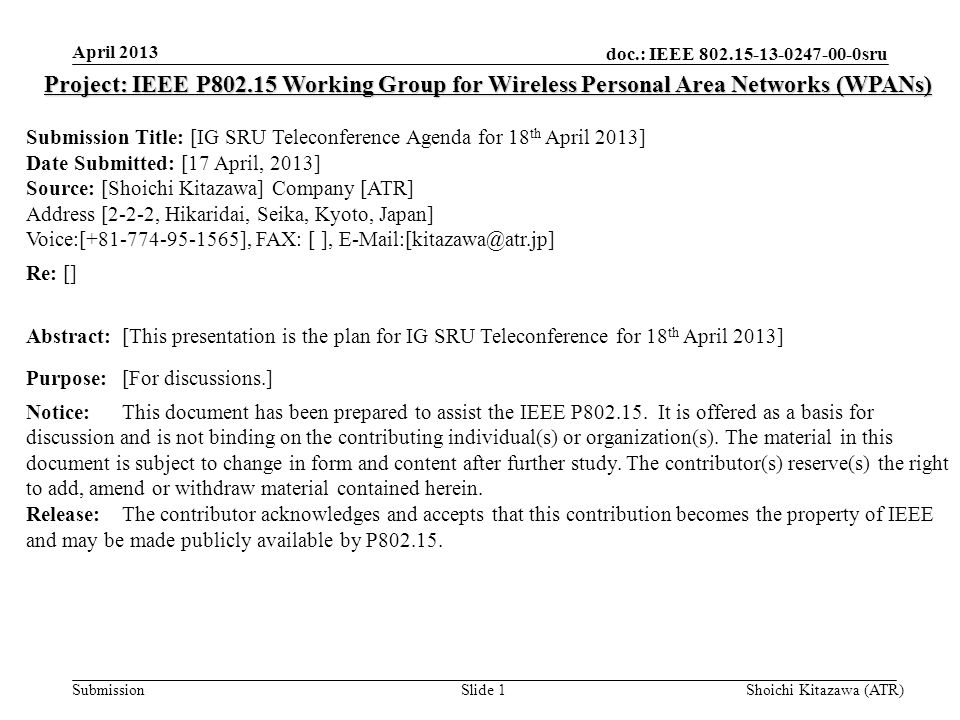 doc.: IEEE sru Submission April 2013 Shoichi Kitazawa (ATR)Slide 1 Project: IEEE P Working Group for Wireless Personal Area Networks (WPANs) Submission Title: [IG SRU Teleconference Agenda for 18 th April 2013] Date Submitted: [17 April, 2013] Source: [Shoichi Kitazawa] Company [ATR] Address [2-2-2, Hikaridai, Seika, Kyoto, Japan] Voice:[ ], FAX: [ ], Re: [] Abstract:[This presentation is the plan for IG SRU Teleconference for 18 th April 2013] Purpose:[For discussions.] Notice:This document has been prepared to assist the IEEE P