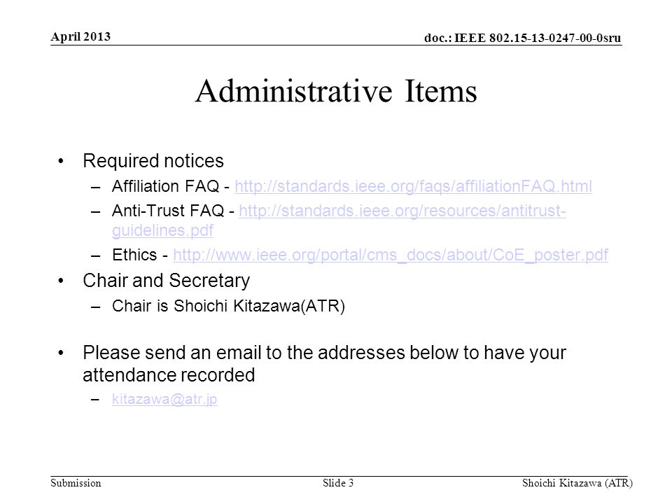 doc.: IEEE sru Submission Administrative Items Required notices –Affiliation FAQ -   –Anti-Trust FAQ -   guidelines.pdfhttp://standards.ieee.org/resources/antitrust- guidelines.pdf –Ethics -   Chair and Secretary –Chair is Shoichi Kitazawa(ATR) Please send an  to the addresses below to have your attendance recorded April 2013 Shoichi Kitazawa (ATR)Slide 3
