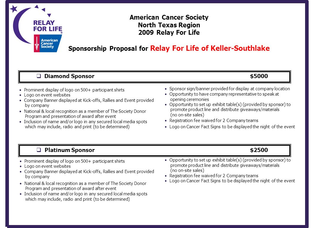 American Cancer Society North Texas Region 2009 Relay For Life Sponsorship Proposal for Relay For Life of Keller-Southlake  Diamond Sponsor$5000 Prominent display of logo on 500+ participant shirts Logo on event websites Company Banner displayed at Kick-offs, Rallies and Event provided by company National & local recognition as a member of The Society Donor Program and presentation of award after event Inclusion of name and/or logo in any secured local media spots which may include, radio and print (to be determined) Opportunity to set up exhibit table(s) (provided by sponsor) to promote product line and distribute giveaways/materials (no on-site sales) Registration fee waived for 2 Company teams Logo on Cancer Fact Signs to be displayed the night of the event  Platinum Sponsor$2500 Prominent display of logo on 500+ participant shirts Logo on event websites Company Banner displayed at Kick-offs, Rallies and Event provided by company + National & local recognition as a member of The Society Donor Program and presentation of award after event Inclusion of name and/or logo in any secured local media spots which may include, radio and print (to be determined) Sponsor sign/banner provided for display at company location Opportunity to have company representative to speak at opening ceremonies Opportunity to set up exhibit table(s) (provided by sponsor) to promote product line and distribute giveaways/materials (no on-site sales) Registration fee waived for 2 Company teams Logo on Cancer Fact Signs to be displayed the night of the event