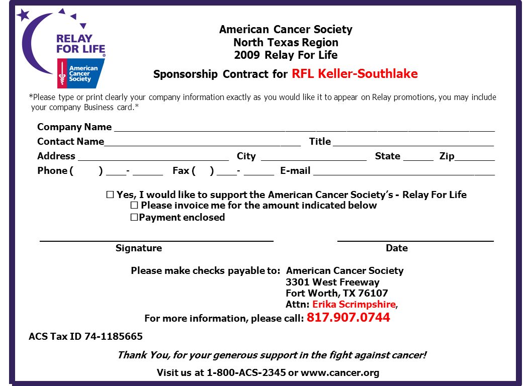 American Cancer Society North Texas Region 2009 Relay For Life Sponsorship Contract for RFL Keller-Southlake * Please type or print clearly your company information exactly as you would like it to appear on Relay promotions, you may include your company Business card.* Company Name ___________________________________________________________________________ Contact Name_______________________________________ Title ________________________________ Address ______________________________ City _____________________State ______ Zip________ Phone ( ) ____- ______ Fax ( ) ____- ______  ____________________________________  Yes, I would like to support the American Cancer Society’s - Relay For Life  Please invoice me for the amount indicated below  Payment enclosed _______________________________________ __________________________ Signature Date Please make checks payable to: American Cancer Society 3301 West Freeway Fort Worth, TX Attn: Erika Scrimpshire, For more information, please call: ACS Tax ID Thank You, for your generous support in the fight against cancer.