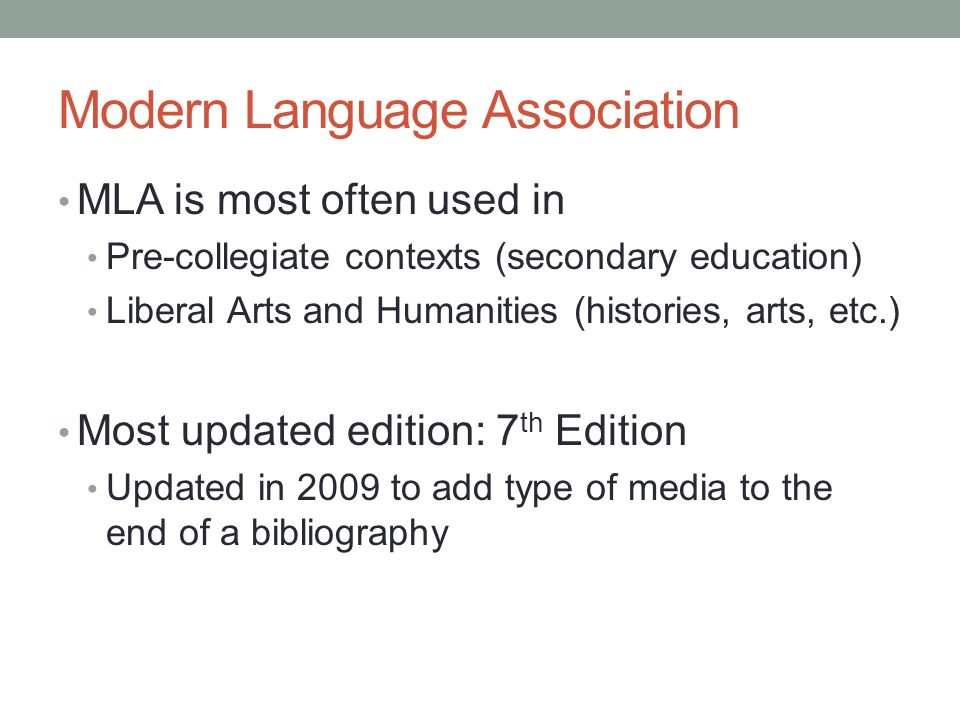 Modern Language Association MLA is most often used in Pre-collegiate contexts (secondary education) Liberal Arts and Humanities (histories, arts, etc.) Most updated edition: 7 th Edition Updated in 2009 to add type of media to the end of a bibliography