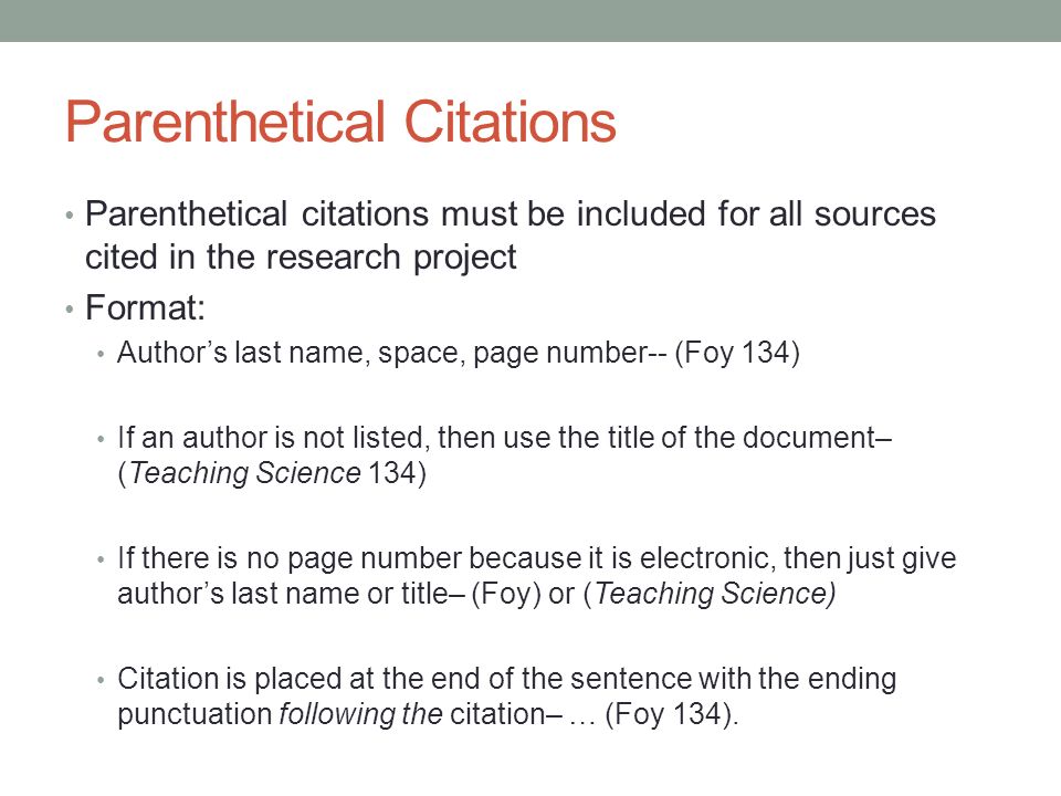 Parenthetical Citations Parenthetical citations must be included for all sources cited in the research project Format: Author’s last name, space, page number-- (Foy 134) If an author is not listed, then use the title of the document– (Teaching Science 134) If there is no page number because it is electronic, then just give author’s last name or title– (Foy) or (Teaching Science) Citation is placed at the end of the sentence with the ending punctuation following the citation– … (Foy 134).