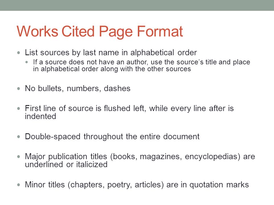 Works Cited Page Format List sources by last name in alphabetical order If a source does not have an author, use the source’s title and place in alphabetical order along with the other sources No bullets, numbers, dashes First line of source is flushed left, while every line after is indented Double-spaced throughout the entire document Major publication titles (books, magazines, encyclopedias) are underlined or italicized Minor titles (chapters, poetry, articles) are in quotation marks