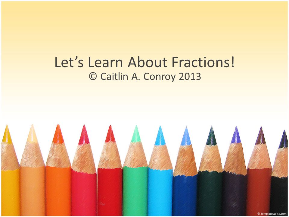 Let’s Learn About Fractions! © Caitlin A. Conroy 2013