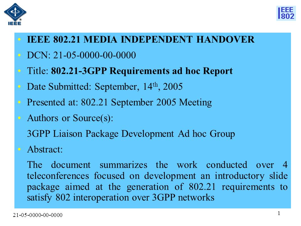IEEE MEDIA INDEPENDENT HANDOVER DCN: Title: GPP Requirements ad hoc Report Date Submitted: September, 14 th, 2005 Presented at: September 2005 Meeting Authors or Source(s): 3GPP Liaison Package Development Ad hoc Group Abstract: The document summarizes the work conducted over 4 teleconferences focused on development an introductory slide package aimed at the generation of requirements to satisfy 802 interoperation over 3GPP networks