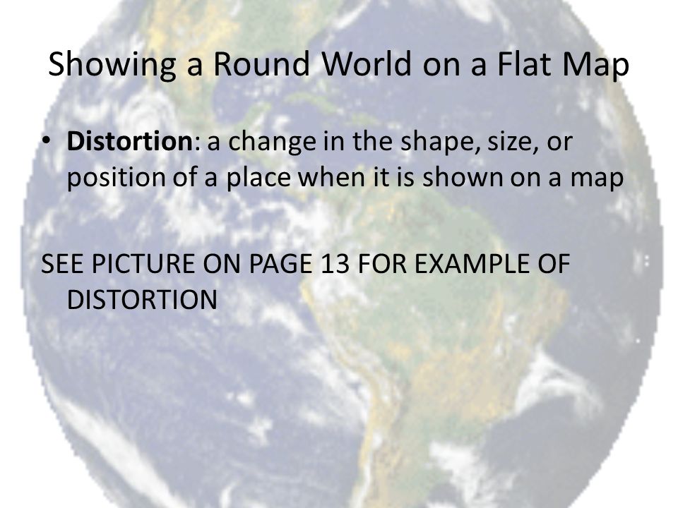 Showing a Round World on a Flat Map Distortion: a change in the shape, size, or position of a place when it is shown on a map SEE PICTURE ON PAGE 13 FOR EXAMPLE OF DISTORTION