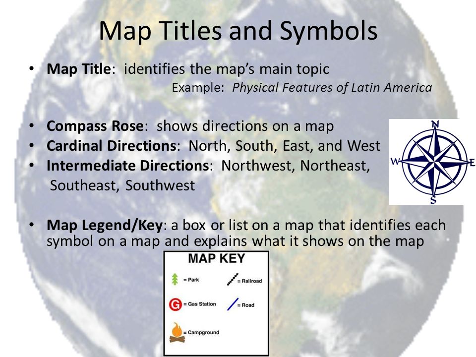 Map Titles and Symbols Map Title: identifies the map’s main topic Example: Physical Features of Latin America Compass Rose: shows directions on a map Cardinal Directions: North, South, East, and West Intermediate Directions: Northwest, Northeast, Southeast, Southwest Map Legend/Key: a box or list on a map that identifies each symbol on a map and explains what it shows on the map