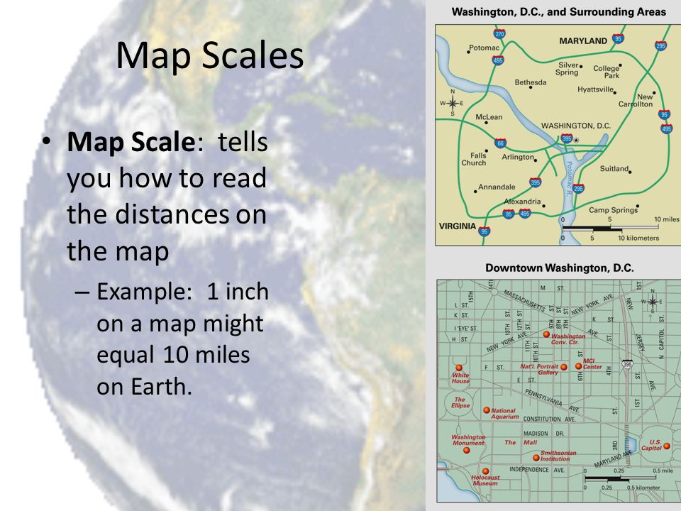 Map Scales Map Scale: tells you how to read the distances on the map – Example: 1 inch on a map might equal 10 miles on Earth.