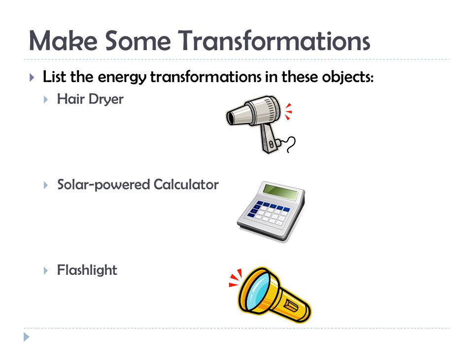 Make Some Transformations  List the energy transformations in these objects:  Hair Dryer  Solar-powered Calculator  Flashlight