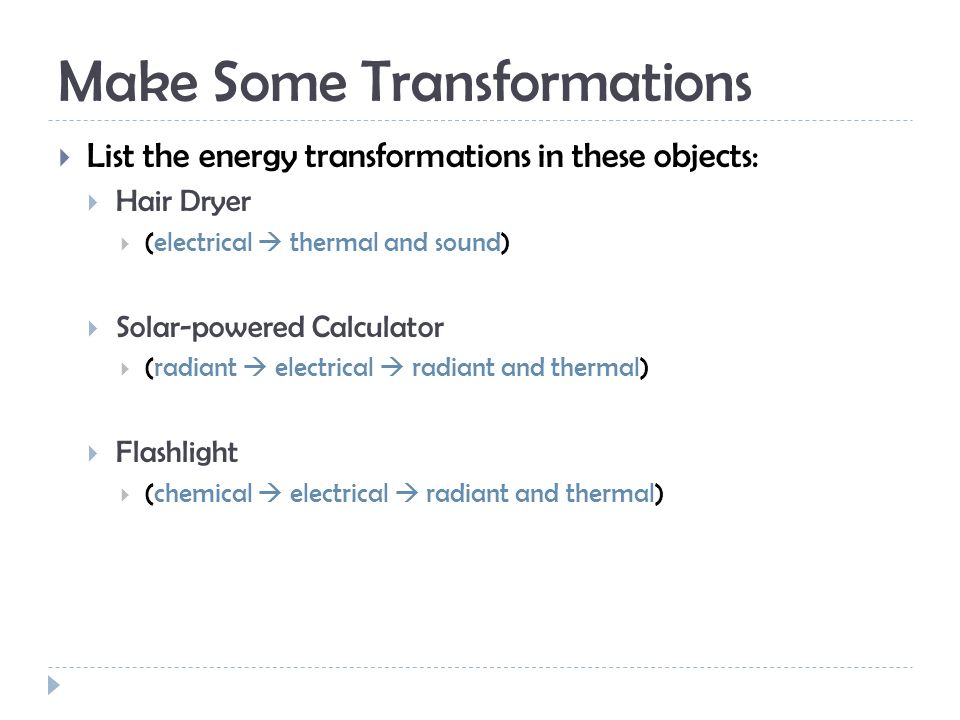 Make Some Transformations  List the energy transformations in these objects:  Hair Dryer  (electrical  thermal and sound)  Solar-powered Calculator  (radiant  electrical  radiant and thermal)  Flashlight  (chemical  electrical  radiant and thermal)