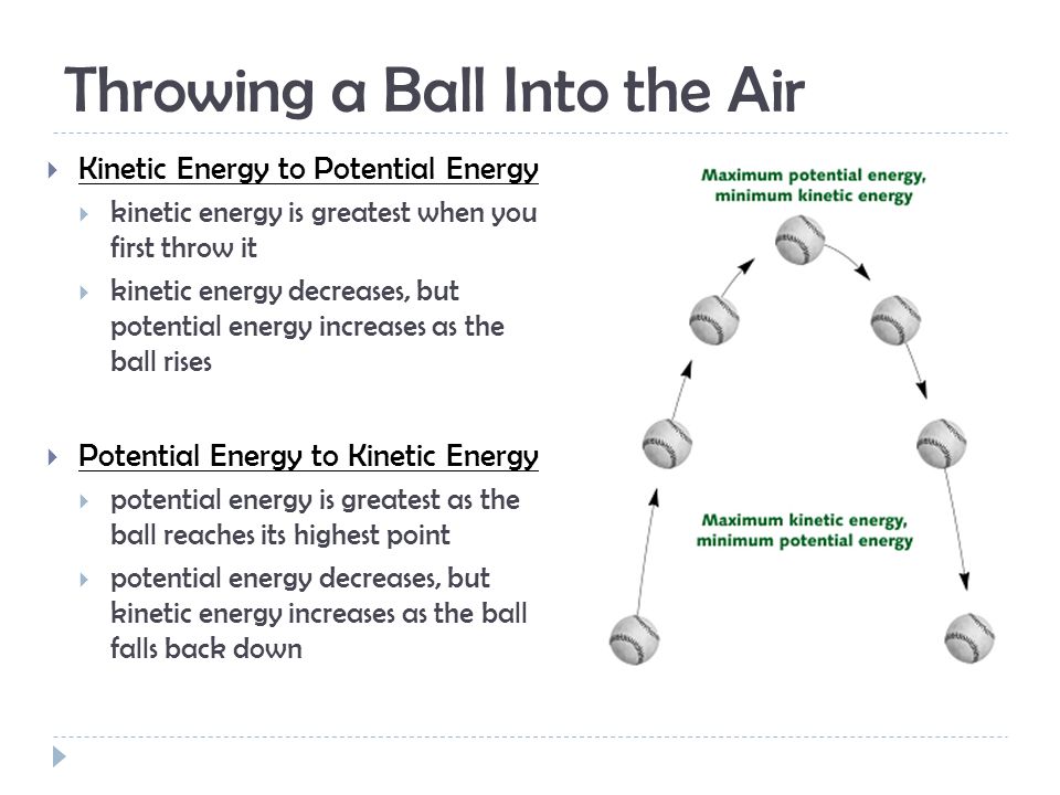 Throwing a Ball Into the Air  Kinetic Energy to Potential Energy  kinetic energy is greatest when you first throw it  kinetic energy decreases, but potential energy increases as the ball rises  Potential Energy to Kinetic Energy  potential energy is greatest as the ball reaches its highest point  potential energy decreases, but kinetic energy increases as the ball falls back down