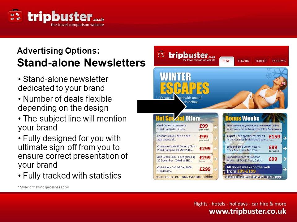 Advertising Options: Stand-alone Newsletters Stand-alone newsletter dedicated to your brand Number of deals flexible depending on the design The subject line will mention your brand Fully designed for you with ultimate sign-off from you to ensure correct presentation of your brand Fully tracked with statistics * Style formatting guidelines apply