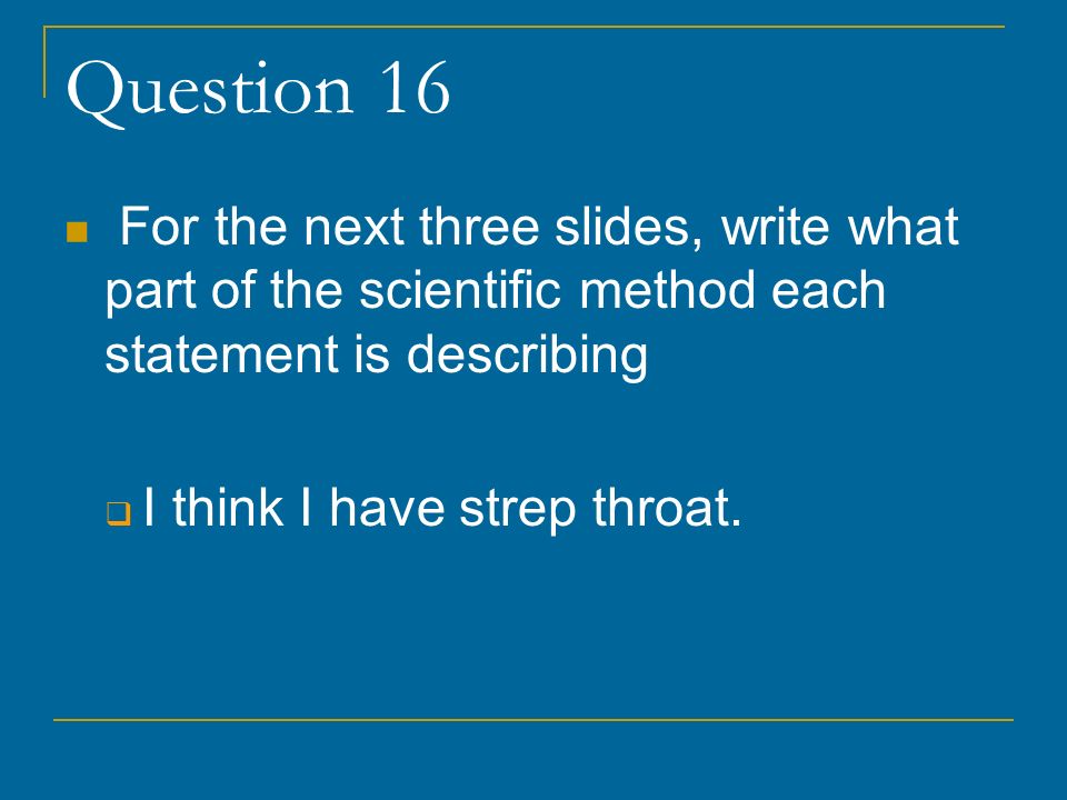Question 16 For the next three slides, write what part of the scientific method each statement is describing  I think I have strep throat.