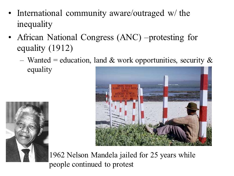 International community aware/outraged w/ the inequality African National Congress (ANC) –protesting for equality (1912) –Wanted = education, land & work opportunities, security & equality 1962 Nelson Mandela jailed for 25 years while people continued to protest