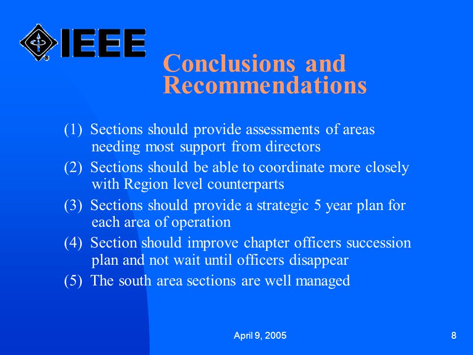 April 9, Conclusions and Recommendations (1) Sections should provide assessments of areas needing most support from directors (2) Sections should be able to coordinate more closely with Region level counterparts (3) Sections should provide a strategic 5 year plan for each area of operation (4) Section should improve chapter officers succession plan and not wait until officers disappear (5) The south area sections are well managed