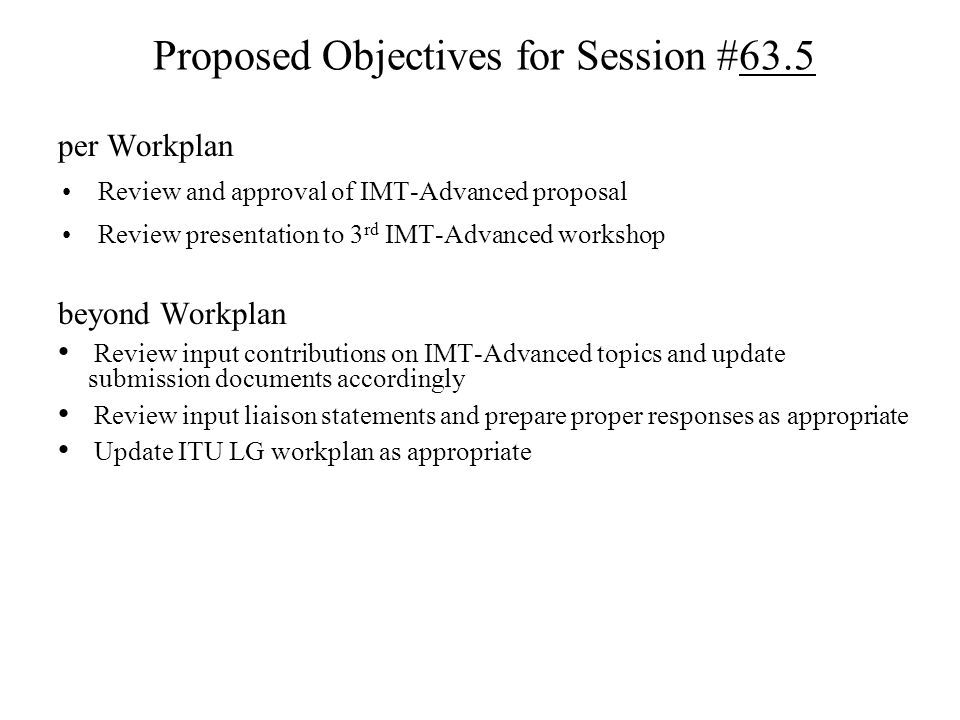Proposed Objectives for Session #63.5 per Workplan Review and approval of IMT-Advanced proposal Review presentation to 3 rd IMT-Advanced workshop beyond Workplan Review input contributions on IMT-Advanced topics and update submission documents accordingly Review input liaison statements and prepare proper responses as appropriate Update ITU LG workplan as appropriate