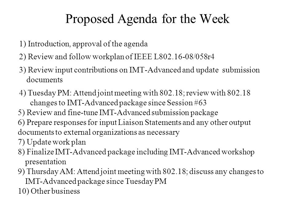 Proposed Agenda for the Week 1) Introduction, approval of the agenda 2) Review and follow workplan of IEEE L /058r4 3) Review input contributions on IMT-Advanced and update submission documents 4) Tuesday PM: Attend joint meeting with ; review with changes to IMT-Advanced package since Session #63 5) Review and fine-tune IMT-Advanced submission package 6) Prepare responses for input Liaison Statements and any other output documents to external organizations as necessary 7) Update work plan 8) Finalize IMT-Advanced package including IMT-Advanced workshop presentation 9) Thursday AM: Attend joint meeting with ; discuss any changes to IMT-Advanced package since Tuesday PM 10) Other business