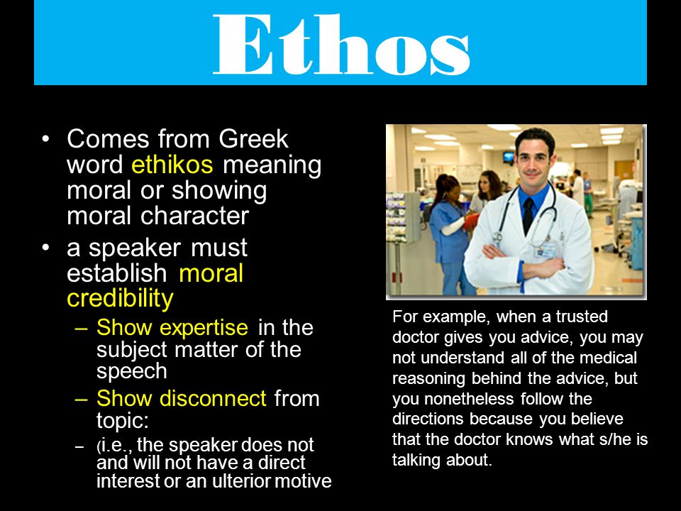 Ethos Comes from Greek word ethikos meaning moral or showing moral character a speaker must establish moral credibility –Show expertise in the subject matter of the speech –Show disconnect from topic: –( i.e., the speaker does not and will not have a direct interest or an ulterior motive For example, when a trusted doctor gives you advice, you may not understand all of the medical reasoning behind the advice, but you nonetheless follow the directions because you believe that the doctor knows what s/he is talking about.