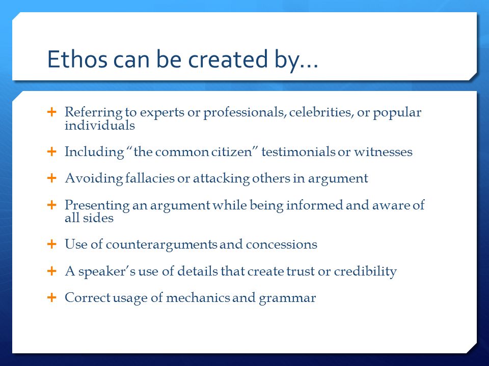 Ethos can be created by…  Referring to experts or professionals, celebrities, or popular individuals  Including the common citizen testimonials or witnesses  Avoiding fallacies or attacking others in argument  Presenting an argument while being informed and aware of all sides  Use of counterarguments and concessions  A speaker’s use of details that create trust or credibility  Correct usage of mechanics and grammar