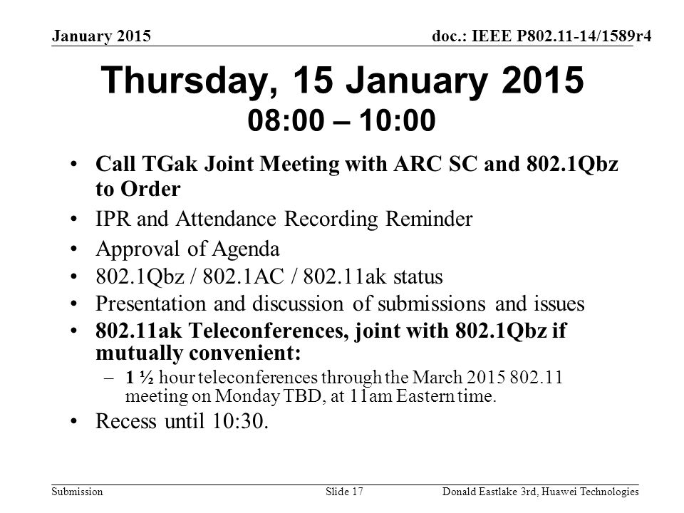 doc.: IEEE P /1589r4 Submission January 2015 Donald Eastlake 3rd, Huawei TechnologiesSlide 17 Thursday, 15 January :00 – 10:00 Call TGak Joint Meeting with ARC SC and 802.1Qbz to Order IPR and Attendance Recording Reminder Approval of Agenda 802.1Qbz / 802.1AC / ak status Presentation and discussion of submissions and issues ak Teleconferences, joint with 802.1Qbz if mutually convenient: –1 ½ hour teleconferences through the March meeting on Monday TBD, at 11am Eastern time.