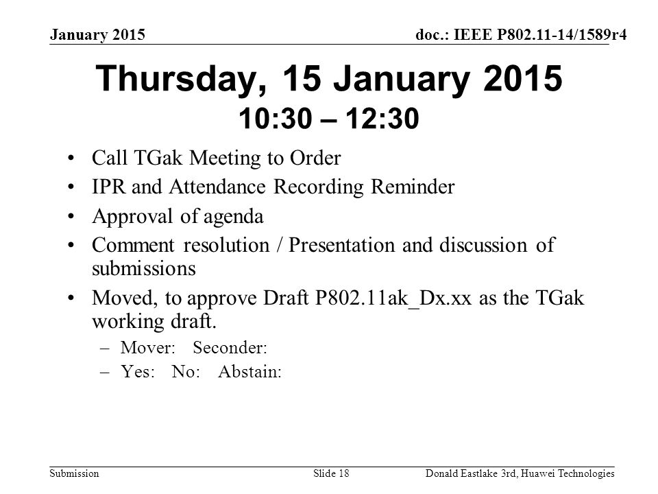 doc.: IEEE P /1589r4 Submission January 2015 Donald Eastlake 3rd, Huawei TechnologiesSlide 18 Thursday, 15 January :30 – 12:30 Call TGak Meeting to Order IPR and Attendance Recording Reminder Approval of agenda Comment resolution / Presentation and discussion of submissions Moved, to approve Draft P802.11ak_Dx.xx as the TGak working draft.