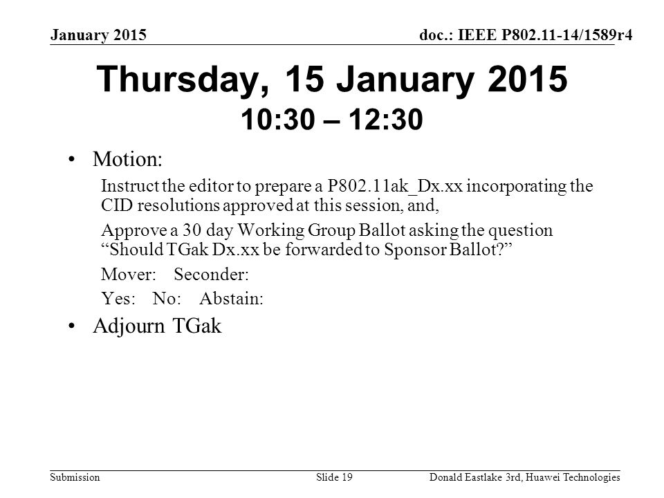 doc.: IEEE P /1589r4 Submission January 2015 Donald Eastlake 3rd, Huawei TechnologiesSlide 19 Thursday, 15 January :30 – 12:30 Motion: Instruct the editor to prepare a P802.11ak_Dx.xx incorporating the CID resolutions approved at this session, and, Approve a 30 day Working Group Ballot asking the question Should TGak Dx.xx be forwarded to Sponsor Ballot Mover: Seconder: Yes: No: Abstain: Adjourn TGak
