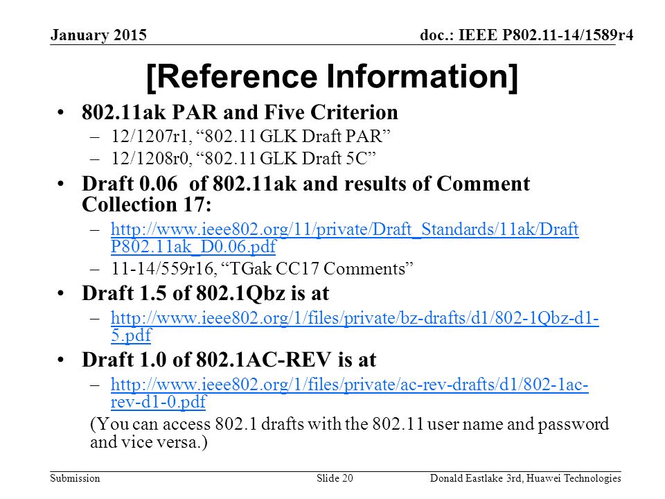 doc.: IEEE P /1589r4 Submission January 2015 Donald Eastlake 3rd, Huawei TechnologiesSlide 20 [Reference Information] ak PAR and Five Criterion –12/1207r1, GLK Draft PAR –12/1208r0, GLK Draft 5C Draft 0.06 of ak and results of Comment Collection 17: –  P802.11ak_D0.06.pdfhttp://  P802.11ak_D0.06.pdf –11-14/559r16, TGak CC17 Comments Draft 1.5 of 802.1Qbz is at –  5.pdfhttp://  5.pdf Draft 1.0 of 802.1AC-REV is at –  rev-d1-0.pdfhttp://  rev-d1-0.pdf (You can access drafts with the user name and password and vice versa.)