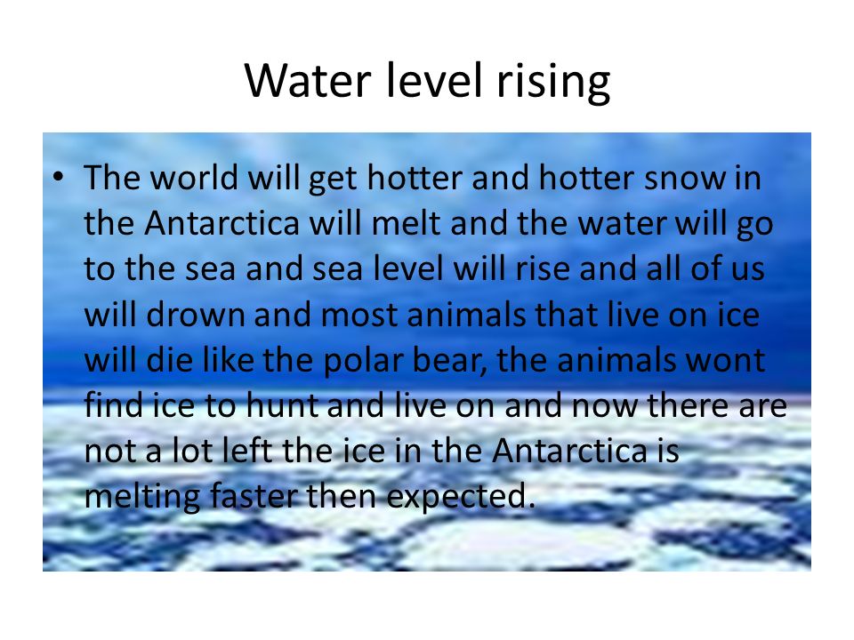Water level rising The world will get hotter and hotter snow in the Antarctica will melt and the water will go to the sea and sea level will rise and all of us will drown and most animals that live on ice will die like the polar bear, the animals wont find ice to hunt and live on and now there are not a lot left the ice in the Antarctica is melting faster then expected.