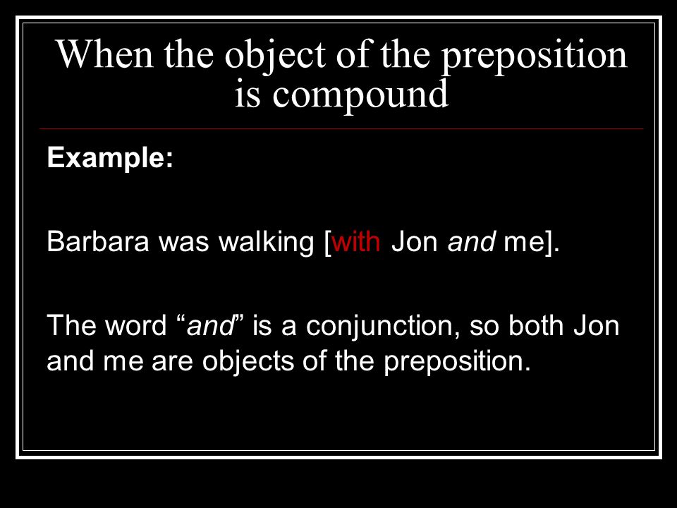 When the object of the preposition is compound Example: Barbara was walking [with Jon and me].