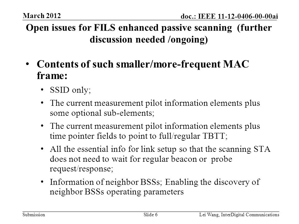 Submission doc.: IEEE ai Open issues for FILS enhanced passive scanning (further discussion needed /ongoing) Contents of such smaller/more-frequent MAC frame: SSID only; The current measurement pilot information elements plus some optional sub-elements; The current measurement pilot information elements plus time pointer fields to point to full/regular TBTT; All the essential info for link setup so that the scanning STA does not need to wait for regular beacon or probe request/response; Information of neighbor BSSs; Enabling the discovery of neighbor BSSs operating parameters Slide 6Lei Wang, InterDigital Communications March 2012