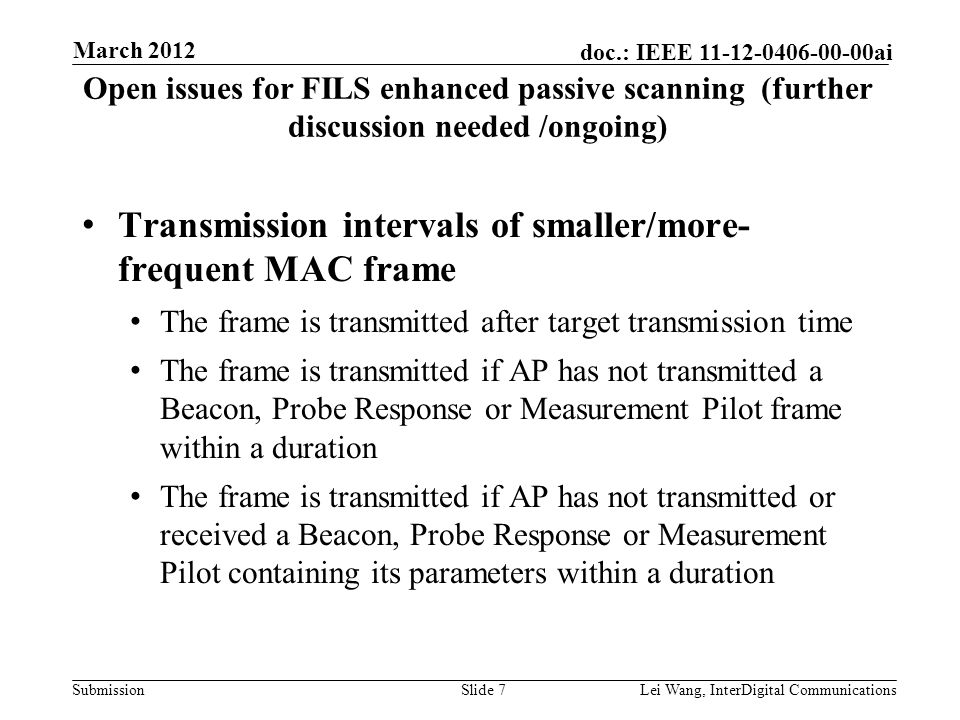 Submission doc.: IEEE ai Open issues for FILS enhanced passive scanning (further discussion needed /ongoing) Transmission intervals of smaller/more- frequent MAC frame The frame is transmitted after target transmission time The frame is transmitted if AP has not transmitted a Beacon, Probe Response or Measurement Pilot frame within a duration The frame is transmitted if AP has not transmitted or received a Beacon, Probe Response or Measurement Pilot containing its parameters within a duration Slide 7Lei Wang, InterDigital Communications March 2012