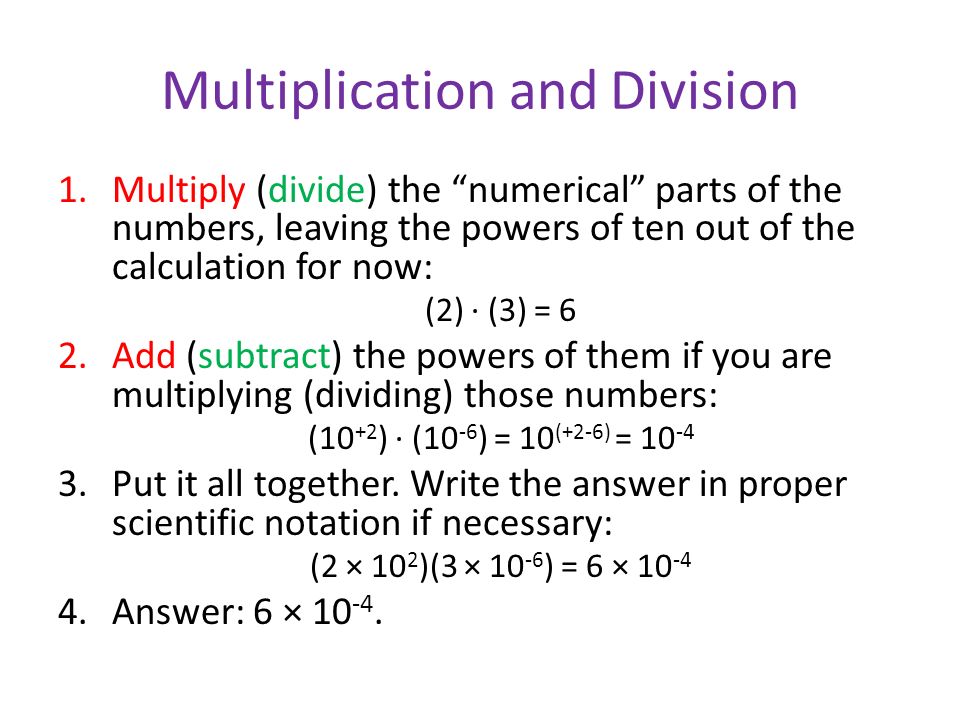 Multiplication and Division 1.Multiply (divide) the numerical parts of the numbers, leaving the powers of ten out of the calculation for now: (2) ∙ (3) = 6 2.Add (subtract) the powers of them if you are multiplying (dividing) those numbers: (10 +2 ) ∙ (10 -6 ) = 10 (+2-6) = Put it all together.