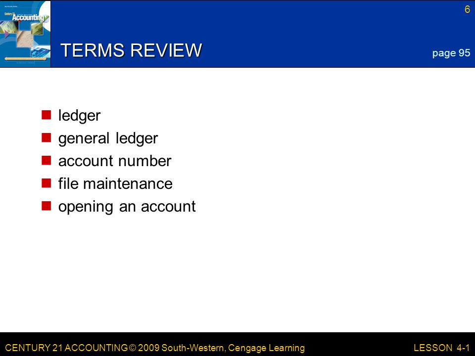 CENTURY 21 ACCOUNTING © 2009 South-Western, Cengage Learning 6 LESSON 4-1 TERMS REVIEW ledger general ledger account number file maintenance opening an account page 95
